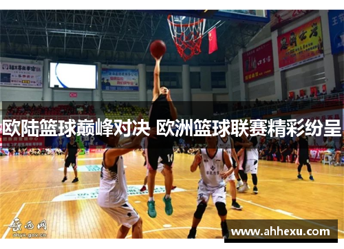 欧陆篮球巅峰对决 欧洲篮球联赛精彩纷呈 欧陆篮球巅峰对决 欧洲篮球联赛精彩纷呈