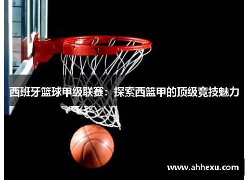西班牙篮球甲级联赛:探索西篮甲的顶级竞技魅力 西班牙篮球甲级联赛:探索西篮甲的顶级竞技魅力