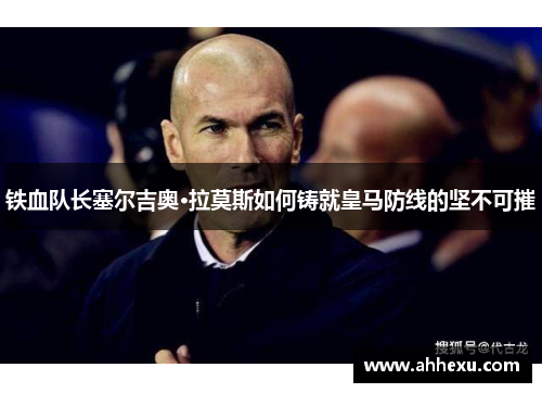 铁血队长塞尔吉奥·拉莫斯如何铸就皇马防线的坚不可摧