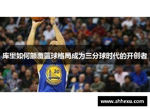 库里如何颠覆篮球格局成为三分球时代的开创者