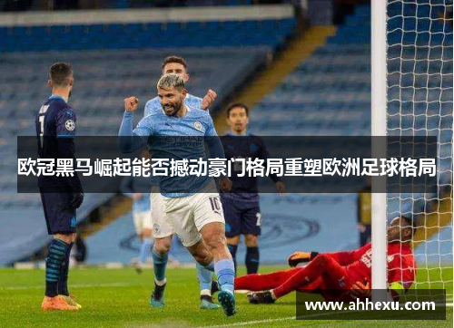 欧冠黑马崛起能否撼动豪门格局重塑欧洲足球格局