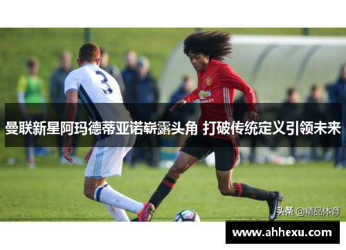 曼联新星阿玛德蒂亚诺崭露头角 打破传统定义引领未来