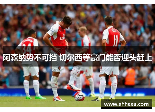 阿森纳势不可挡 切尔西等豪门能否迎头赶上 阿森纳势不可挡 切尔西等豪门能否迎头赶上