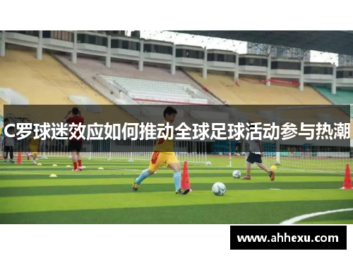 C罗球迷效应如何推动全球足球活动参与热潮 C罗球迷效应如何推动全球足球活动参与热潮