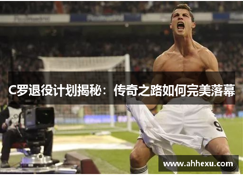 C罗退役计划揭秘:传奇之路如何完美落幕 C罗退役计划揭秘:传奇之路如何完美落幕